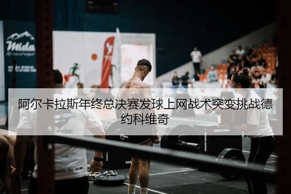 阿尔卡拉斯年终总决赛发球上网战术突变挑战德约科维奇