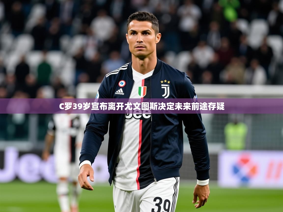 2025乐鱼体育下载C罗39岁宣布离开尤文图斯决定未来前途存疑  第1张