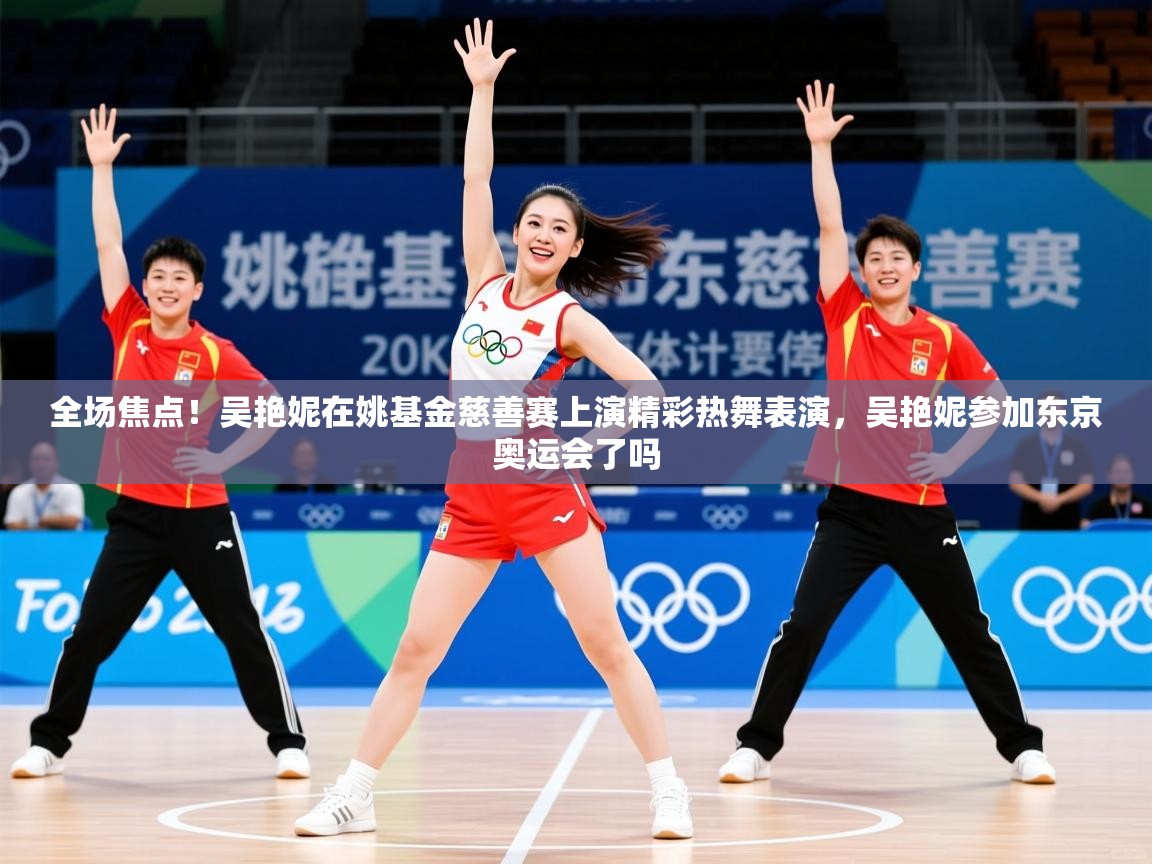 2025乐鱼体育app下载官网(中国)全场焦点!吴艳妮在姚基金慈善赛上演精彩热舞表演,吴艳妮参加东京奥运会了吗 第2张