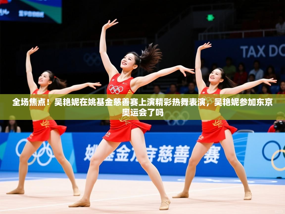 2025乐鱼体育app下载官网(中国)全场焦点!吴艳妮在姚基金慈善赛上演精彩热舞表演,吴艳妮参加东京奥运会了吗 第3张