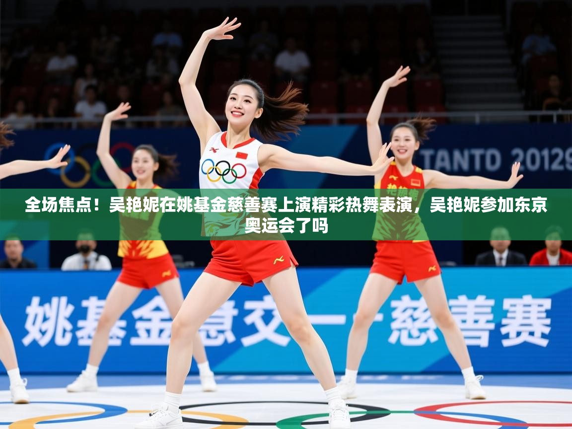 2025乐鱼体育app下载官网(中国)全场焦点!吴艳妮在姚基金慈善赛上演精彩热舞表演,吴艳妮参加东京奥运会了吗 第4张