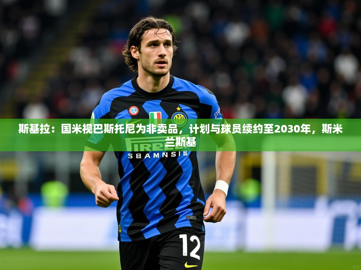 2025乐鱼体育在线入口斯基拉：国米视巴斯托尼为非卖品，计划与球员续约至2030年，斯米兰斯基  第1张