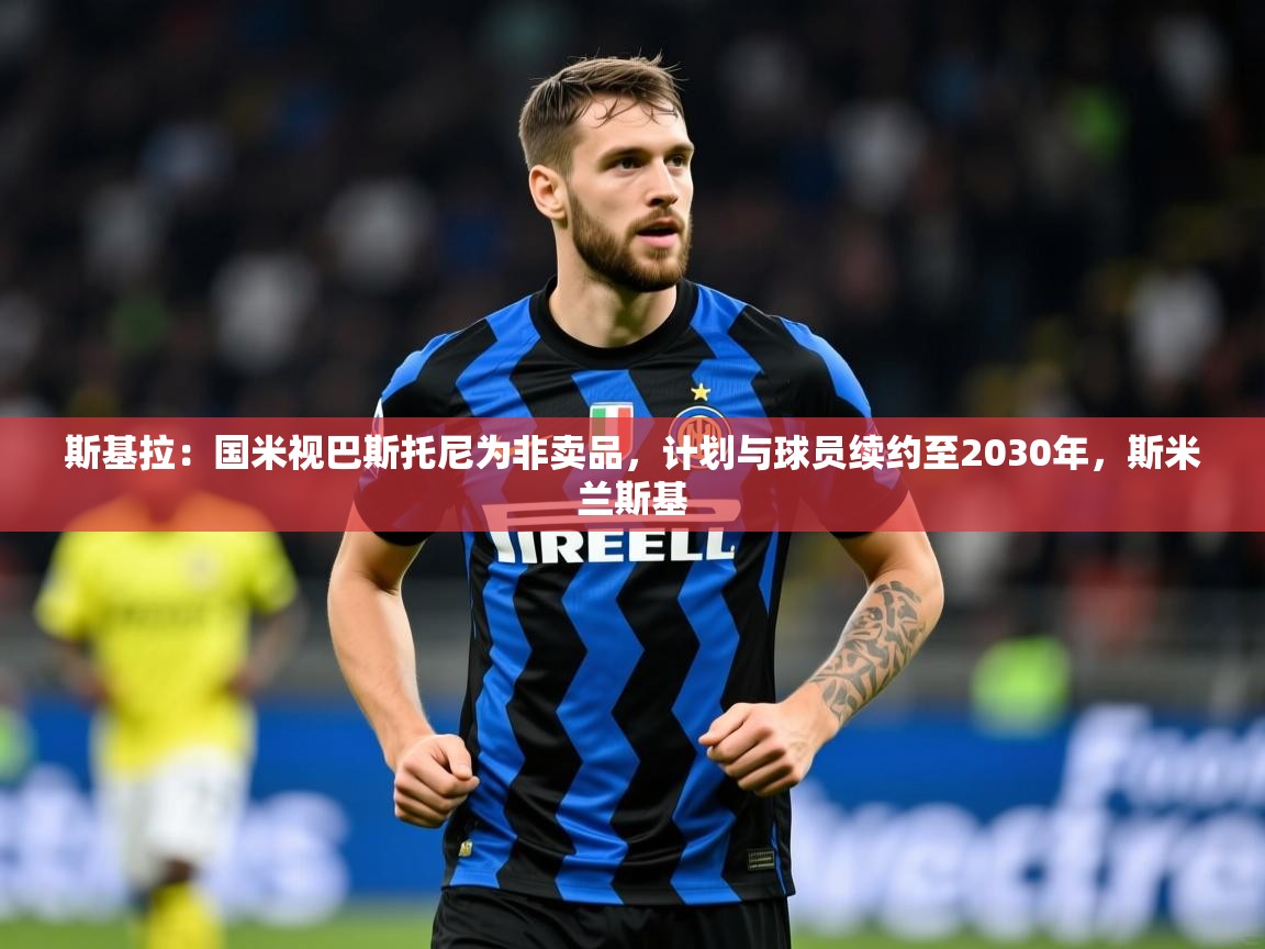 2025乐鱼体育在线入口斯基拉：国米视巴斯托尼为非卖品，计划与球员续约至2030年，斯米兰斯基  第3张