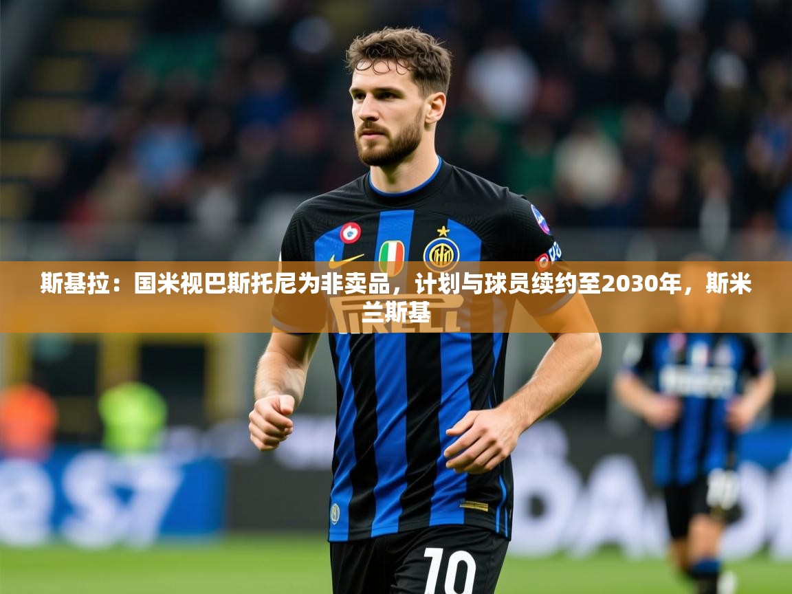 2025乐鱼体育在线入口斯基拉：国米视巴斯托尼为非卖品，计划与球员续约至2030年，斯米兰斯基  第2张