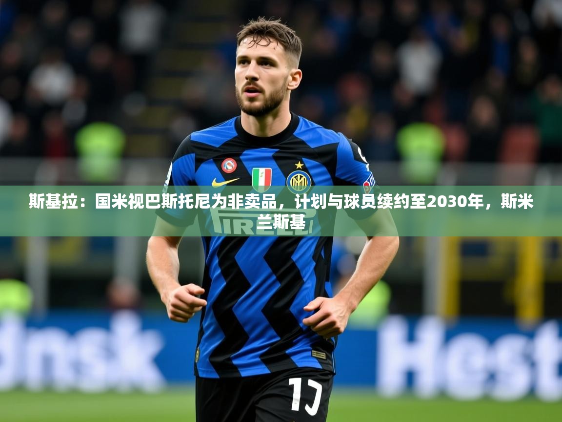 2025乐鱼体育在线入口斯基拉：国米视巴斯托尼为非卖品，计划与球员续约至2030年，斯米兰斯基  第4张
