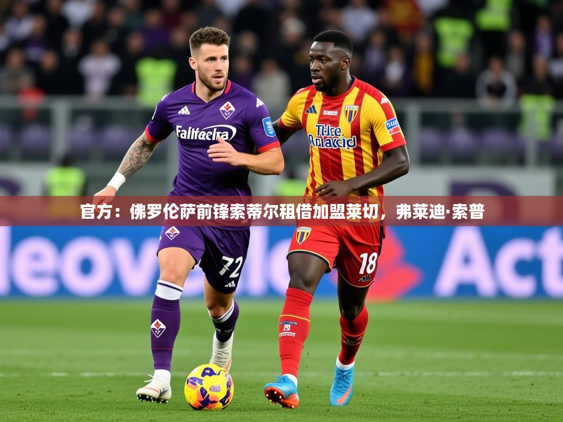 2025乐鱼体育app登录入口官方：佛罗伦萨前锋索蒂尔租借加盟莱切，弗莱迪·索普