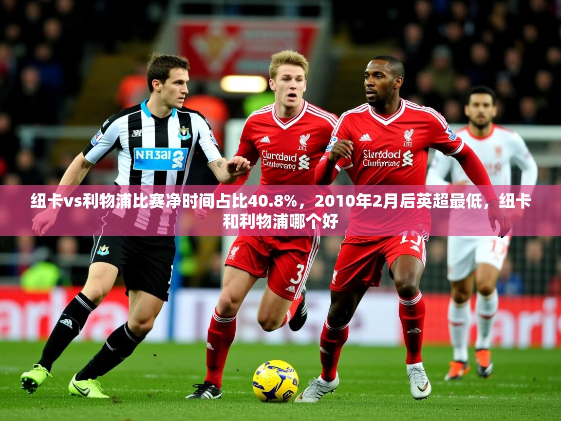 2025乐鱼体育官网纽卡vs利物浦比赛净时间占比40.8%,2010年2月后英超最低,纽卡和利物浦哪个好 第1张