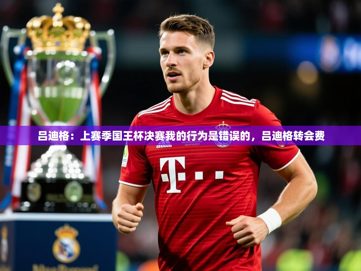 2025乐鱼体育app下载官网(中国)吕迪格：上赛季国王杯决赛我的行为是错误的，吕迪格转会费  第2张
