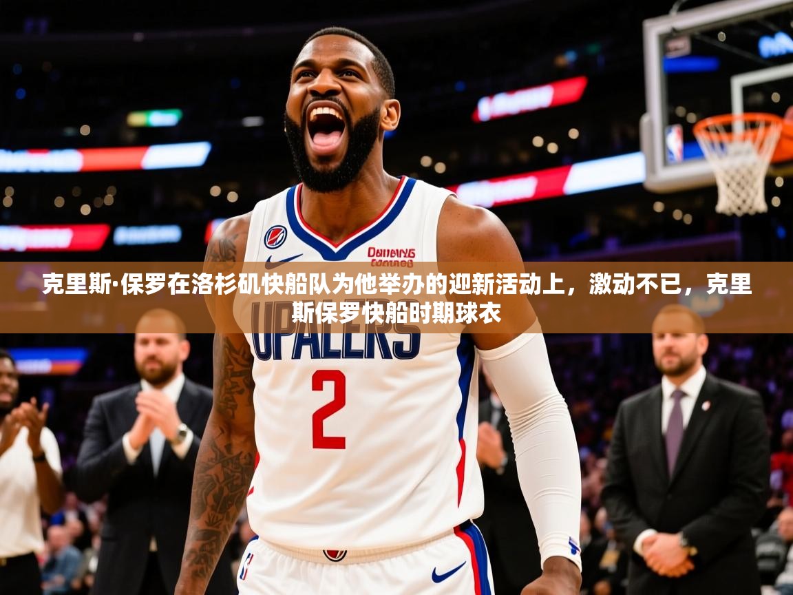 2025乐鱼体育app官网入口克里斯·保罗在洛杉矶快船队为他举办的迎新活动上，激动不已，克里斯保罗快船时期球衣  第3张