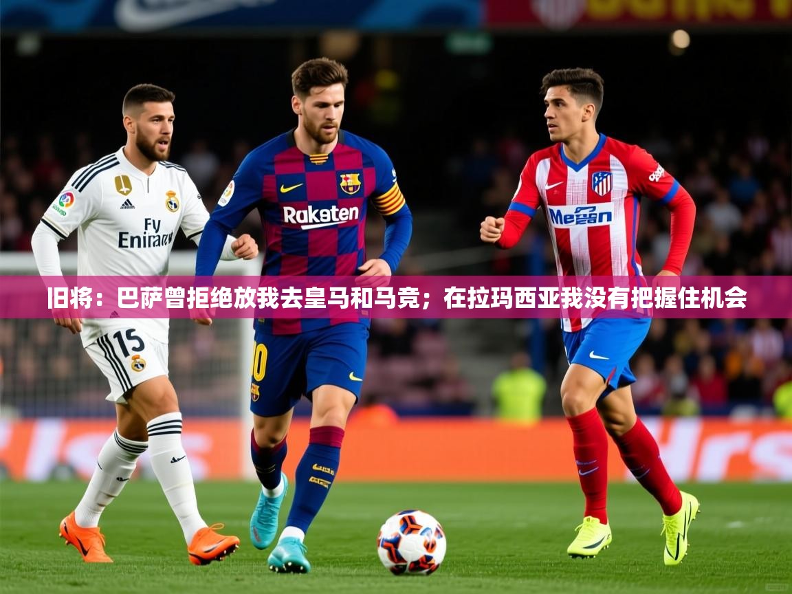 2025乐鱼体育在线旧将:巴萨曾拒绝放我去皇马和马竞;在拉玛西亚我没有把握住机会 第4张