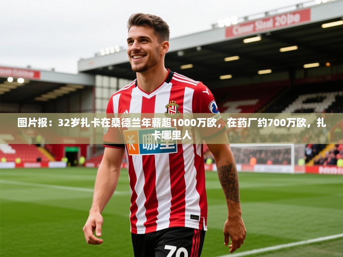 2025乐鱼体育官网在线登录入口图片报：32岁扎卡在桑德兰年薪超1000万欧，在药厂约700万欧，扎卡哪里人  第1张