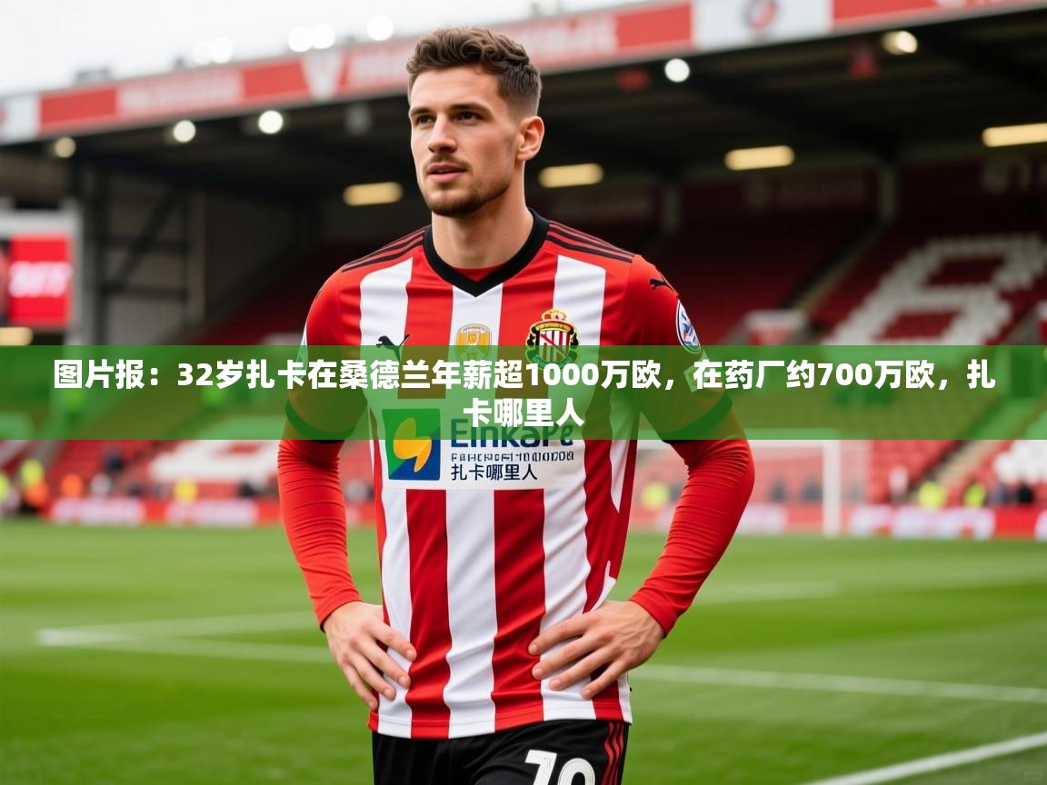 2025乐鱼体育官网在线登录入口图片报：32岁扎卡在桑德兰年薪超1000万欧，在药厂约700万欧，扎卡哪里人  第4张