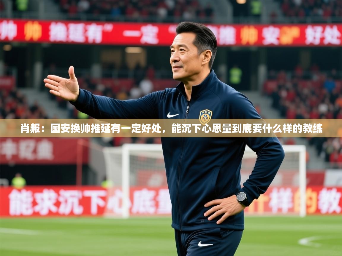 2025乐鱼体育app肖赧:国安换帅推延有一定好处,能沉下心思量到底要什么样的教练 第2张