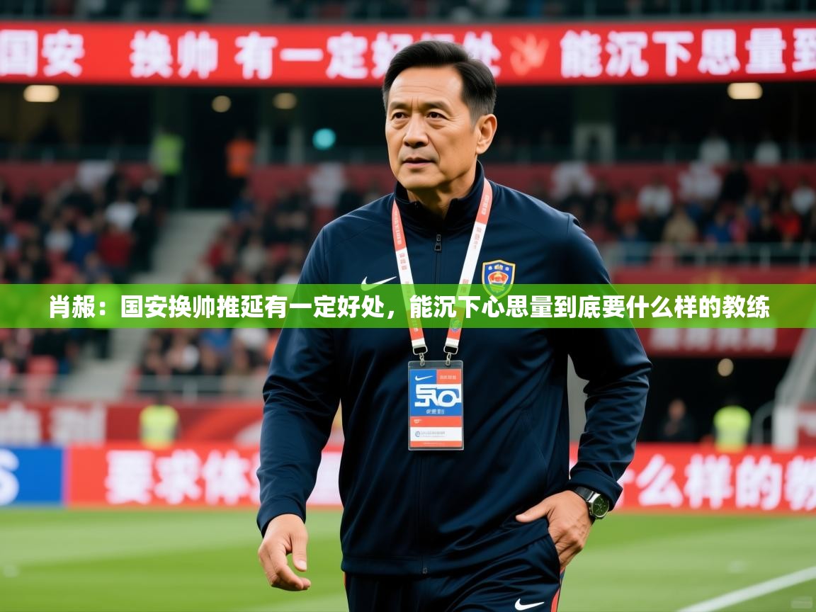 2025乐鱼体育app肖赧:国安换帅推延有一定好处,能沉下心思量到底要什么样的教练 第3张