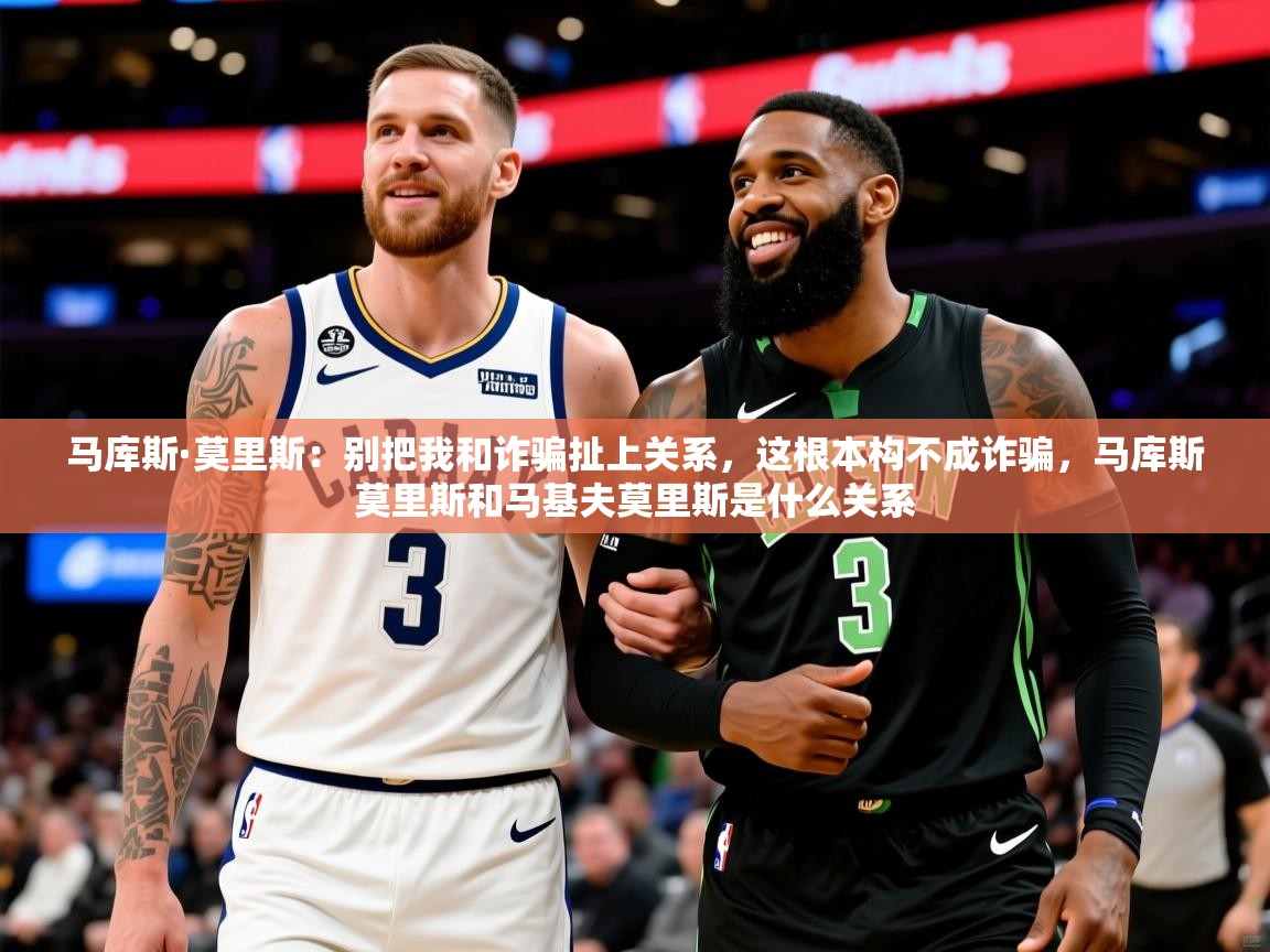 2025乐鱼体育中国官方入口马库斯·莫里斯：别把我和诈骗扯上关系，这根本构不成诈骗，马库斯莫里斯和马基夫莫里斯是什么关系
