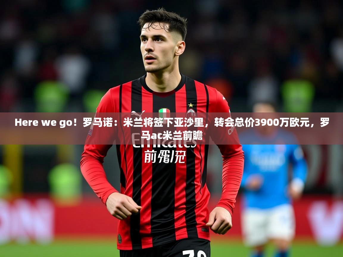 2025乐鱼体育中国官方入口Here we go！罗马诺：米兰将签下亚沙里，转会总价3900万欧元，罗马ac米兰前瞻  第1张