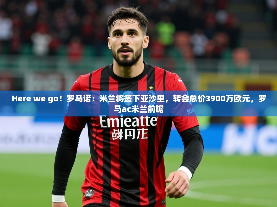 2025乐鱼体育中国官方入口Here we go！罗马诺：米兰将签下亚沙里，转会总价3900万欧元，罗马ac米兰前瞻  第2张