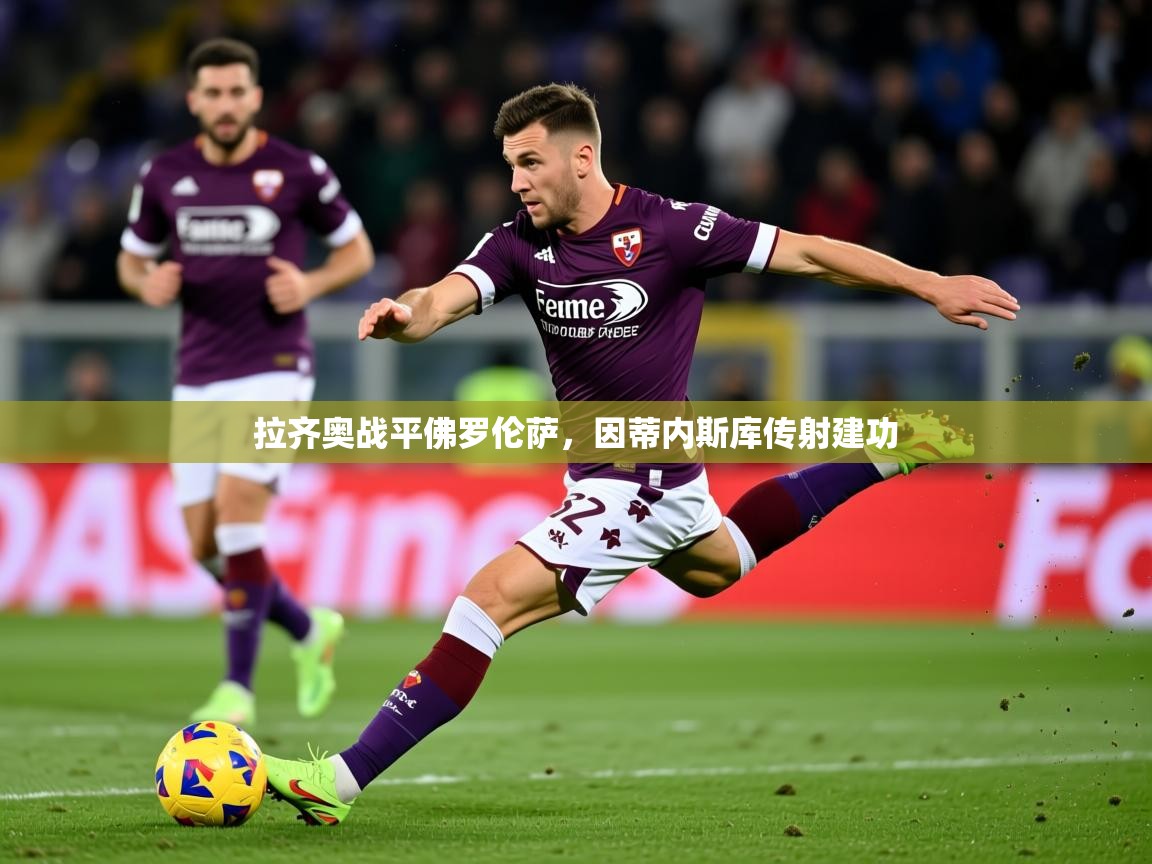 2025乐鱼体育app官网登录入口拉齐奥战平佛罗伦萨，因蒂内斯库传射建功