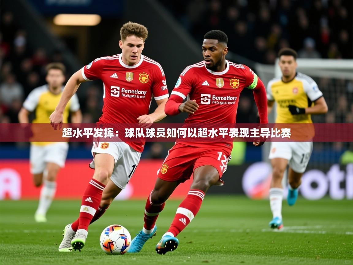 2026乐鱼体育网址超水平发挥：球队球员如何以超水平表现主导比赛  第4张